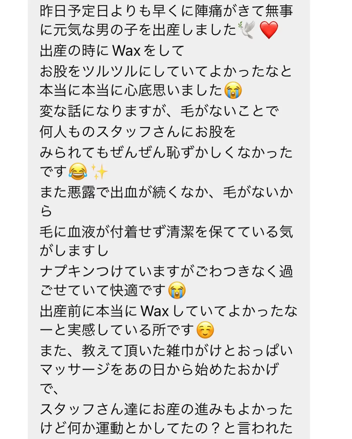 RAPPORT《ラポール》SAYAKAですお客さまより、嬉しいお便り《メッセージ》を頂きました?マタニティ??で、産前最後のケアに先月ご来店頂き、予定日より少し早くご出産されたとの事でした。母子ともに無事との事で、何より嬉しいです?ご来店下さった方が、無事にご出産されたのかな~と想う事もあるので、このような形でメッセージ頂ける事が本当に嬉しかったですお産は、ホントに毎回違います。娘3人、本当に何一つ同じお産ではなかったです施術中にお話させて頂いた事が、少しでもお役に立てた事が嬉しいブラジリアンは、母子ともに経過順調であり、安定期と言われる16週以降~産前最後が36週まで、お手入れが可能です♀️36週に施術を受けるが、人生初めてのケアになる事はオススメしておりません♀️出産予定日等お尋ねした上で、スケジュールを組ませて頂きます。お気軽にご相談くださいませブラジリアンワックス【VIOワックス脱毛】女性 初回5,500円男性 初回9,800円フェイシャルワックス【お顔の脱毛】ヒト幹細胞コスメ使用女性 初回5,500円✼••┈┈••✼••┈┈••✼••┈┈••✼••┈┈••✼福岡県久留米市御井旗崎駐車場有◎OPEN:10時~17時まで※時間外はお電話にて要相談くださいCLOSE:日曜日・祝日+不定✼••┈┈••✼••┈┈••✼••┈┈••✼••┈┈••✼トップリンクより公式LINEのお友達追加にてお問い合わせ・ご予約受付中♡#RAPPORT久留米#ラポール久留米#久留米ワックス脱毛#久留米ワックス#wax脱毛久留米#筑後ワックス脱毛#ワックス脱毛筑後#ワックス脱毛久留米#ブラジリアンワックス久留米#久留米ブラジリアンワックス#久留米メンズ脱毛#メンズワックス脱毛#メンズブラジリアン久留米#ムダ毛ケア#久留米フェイシャルケア#久留米VIO脱毛#久留米脱毛サロン#久留米脱毛#久留米マタニティ脱毛#otonari久留米#久留米シュガーリング#シュガーリング久留米#シュガーリング#久留米顔脱毛#フェイシャルシュガーリング#久留米ママ#久留米マタニティ